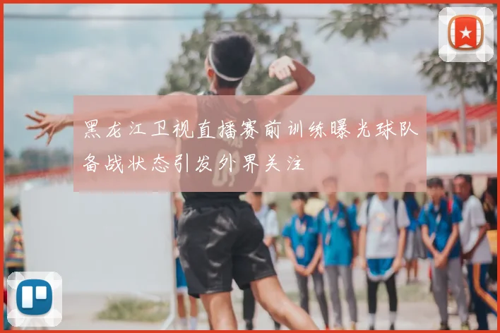 黑龙江卫视直播赛前训练曝光球队备战状态引发外界关注
