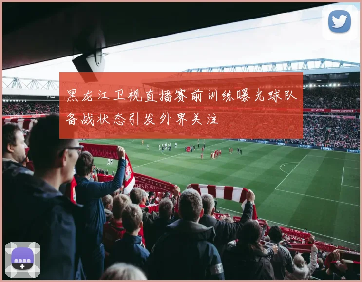 黑龙江卫视直播赛前训练曝光球队备战状态引发外界关注