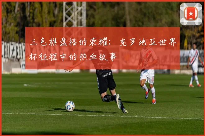 三色棋盘格的荣耀:克罗地亚世界杯征程中的热血故事