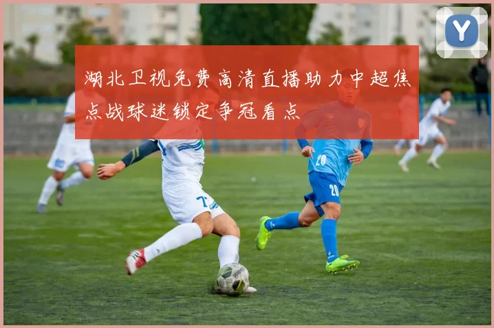 湖北卫视免费高清直播助力中超焦点战球迷锁定争冠看点