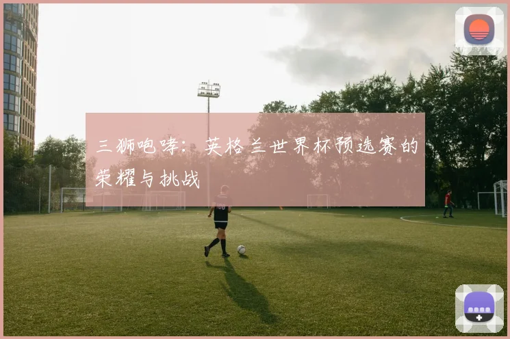 三狮咆哮:英格兰世界杯预选赛的荣耀与挑战