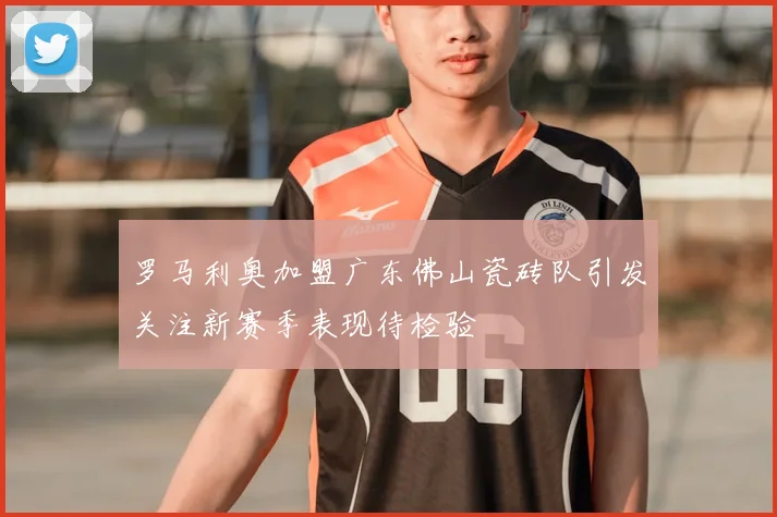 罗马利奥加盟广东佛山瓷砖队引发关注新赛季表现待检验
