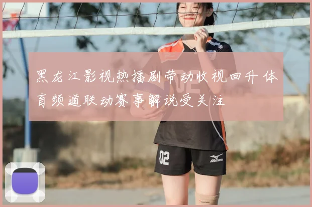 黑龙江影视热播剧带动收视回升 体育频道联动赛事解说受关注