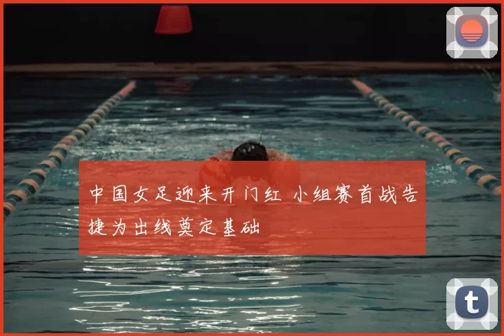中国女足迎来开门红 小组赛首战告捷为出线奠定基础