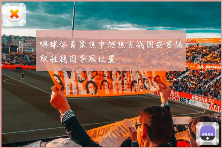 嗨球体育聚焦中超焦点战国安客场取胜稳固争冠位置