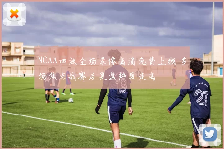 NCAA回放全场录像高清免费上线 多场焦点战赛后复盘热度走高