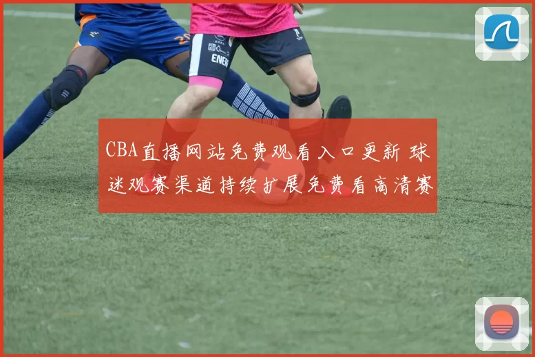 CBA直播网站免费观看入口更新 球迷观赛渠道持续扩展免费看高清赛事