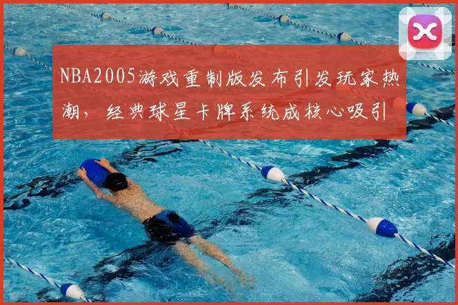 NBA2005游戏重制版发布引发玩家热潮,经典球星卡牌系统成核心吸引力