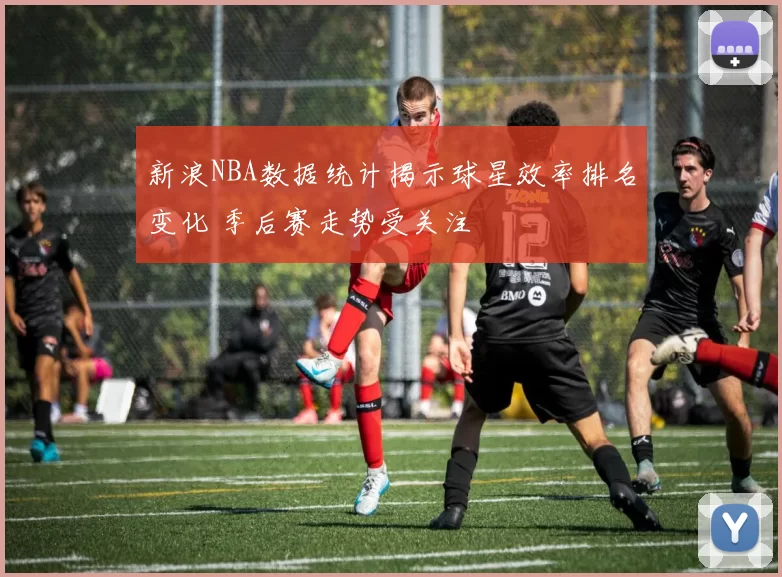 新浪NBA数据统计揭示球星效率排名变化 季后赛走势受关注