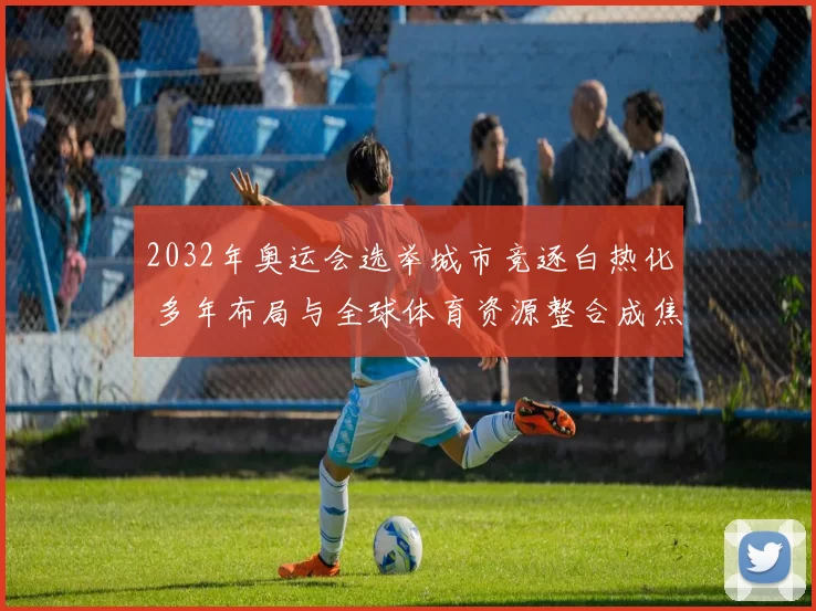 2032年奥运会选举城市竞逐白热化 多年布局与全球体育资源整合成焦点