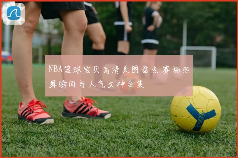 NBA篮球宝贝高清美图盘点 赛场热舞瞬间与人气女神合集