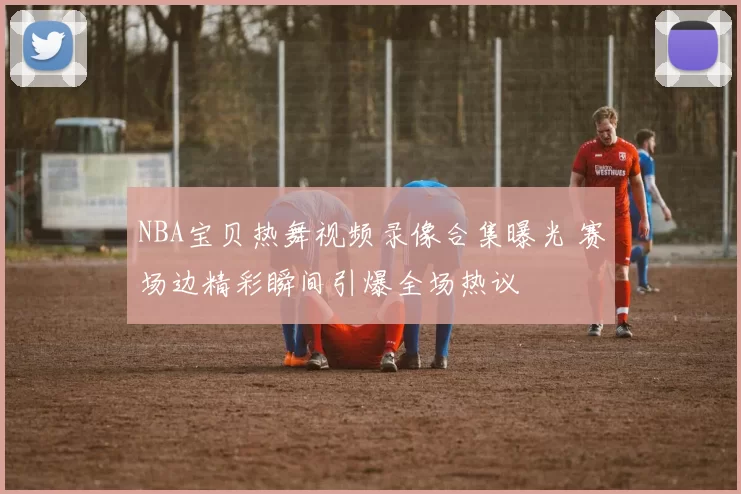 NBA宝贝热舞视频录像合集曝光 赛场边精彩瞬间引爆全场热议