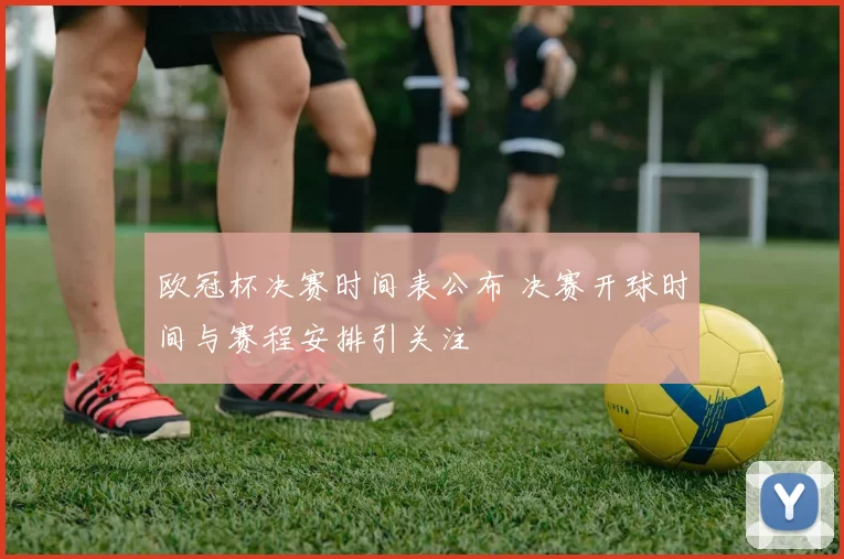 欧冠杯决赛时间表公布 决赛开球时间与赛程安排引关注