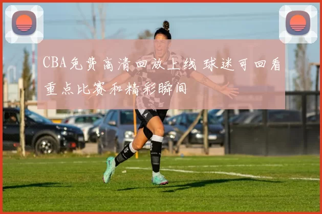 CBA免费高清回放上线 球迷可回看重点比赛和精彩瞬间