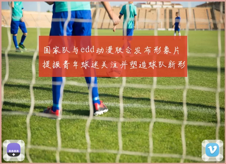 国家队与edd动漫联合发布形象片 提振青年球迷关注并塑造球队新形象