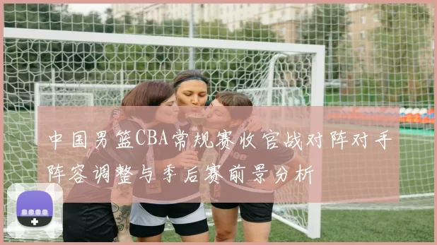 中国男篮CBA常规赛收官战对阵对手阵容调整与季后赛前景分析