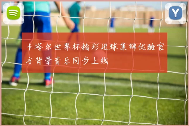 卡塔尔世界杯精彩进球集锦优酷官方背景音乐同步上线