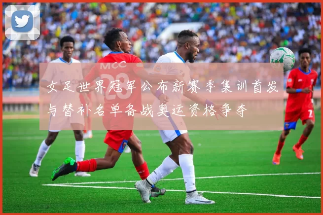 女足世界冠军公布新赛季集训首发与替补名单备战奥运资格争夺