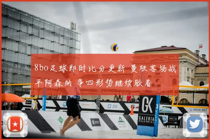 8bo足球即时比分更新 曼联客场战平阿森纳 争四形势继续胶着