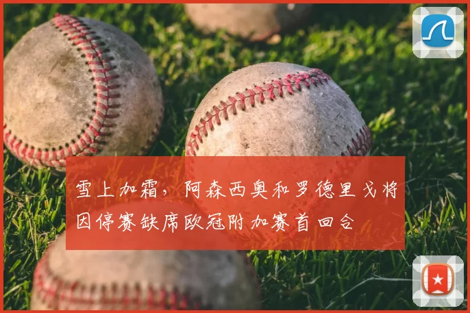 雪上加霜,阿森西奥和罗德里戈将因停赛缺席欧冠附加赛首回合