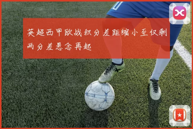 英超西甲欧战积分差距缩小至仅剩两分差悬念再起