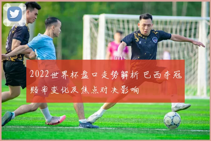 2022世界杯盘口走势解析 巴西夺冠赔率变化及焦点对决影响