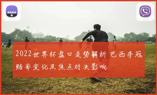 2022世界杯盘口走势解析 巴西夺冠赔率变化及焦点对决影响