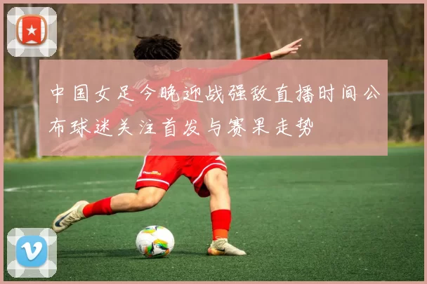中国女足今晚迎战强敌直播时间公布球迷关注首发与赛果走势