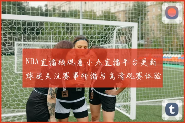 NBA直播线观看小九直播平台更新 球迷关注赛事转播与高清观赛体验