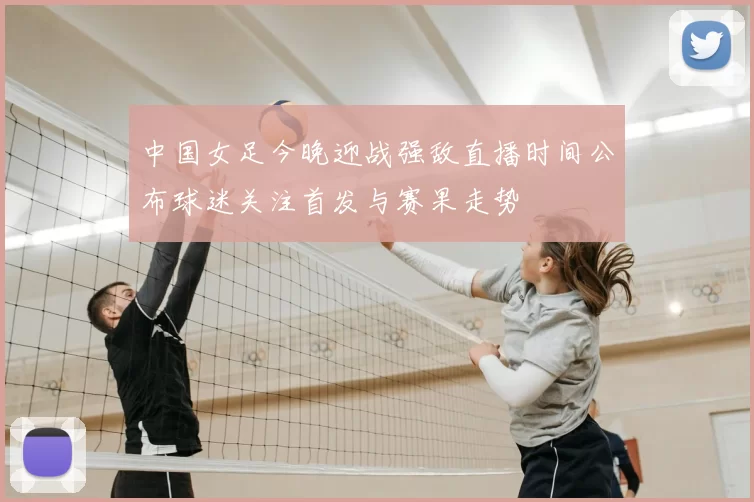 中国女足今晚迎战强敌直播时间公布球迷关注首发与赛果走势