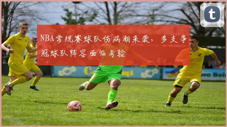 NBA常规赛球队伤病潮来袭,多支争冠球队阵容面临考验