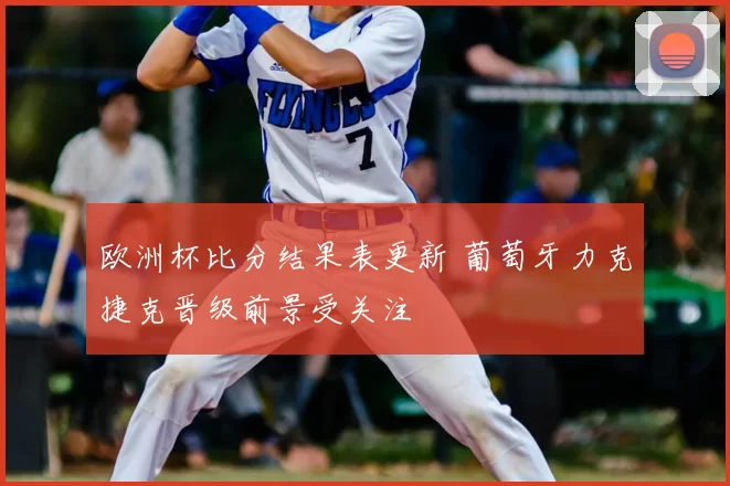 欧洲杯比分结果表更新 葡萄牙力克捷克晋级前景受关注