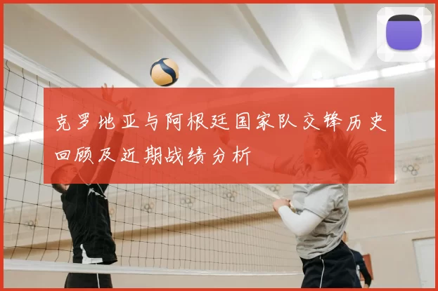 克罗地亚与阿根廷国家队交锋历史回顾及近期战绩分析