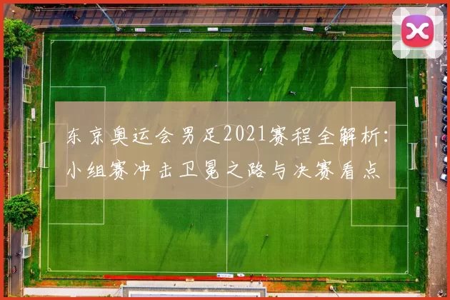 东京奥运会男足2021赛程全解析：小组赛冲击卫冕之路与决赛看点