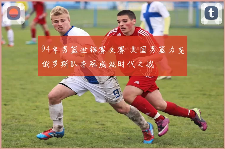 94年男篮世锦赛决赛 美国男篮力克俄罗斯队夺冠成就时代之战