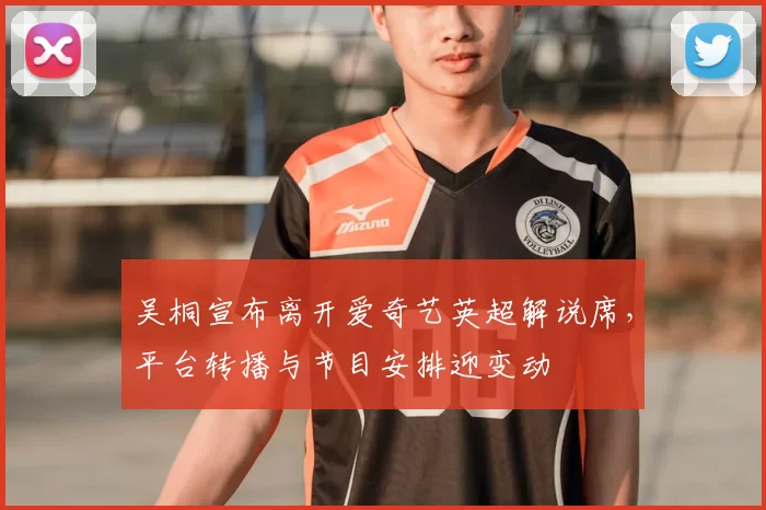 吴桐宣布离开爱奇艺英超解说席，平台转播与节目安排迎变动