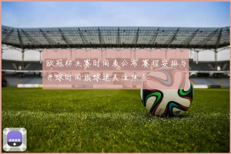 欧冠杯决赛时间表公布 赛程安排与开球时间成球迷关注焦点