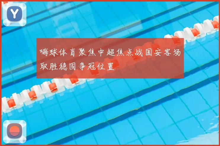 嗨球体育聚焦中超焦点战国安客场取胜稳固争冠位置