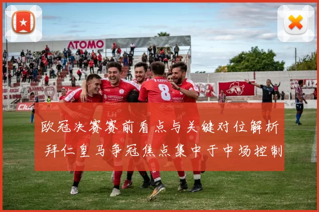 欧冠决赛赛前看点与关键对位解析 拜仁皇马争冠焦点集中于中场控制和防线稳定