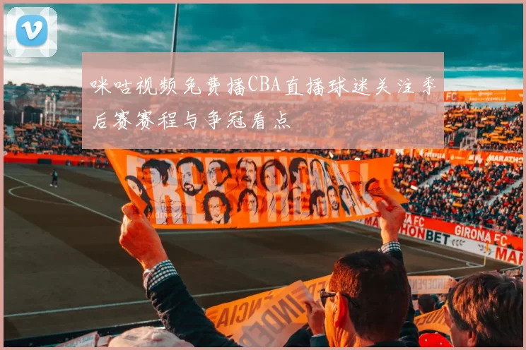 咪咕视频免费播CBA直播球迷关注季后赛赛程与争冠看点