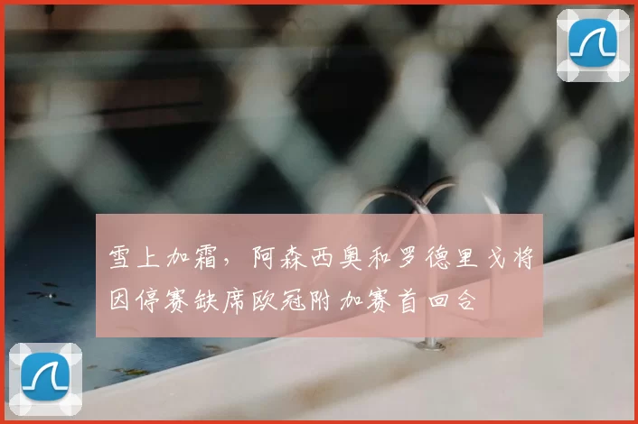 雪上加霜,阿森西奥和罗德里戈将因停赛缺席欧冠附加赛首回合