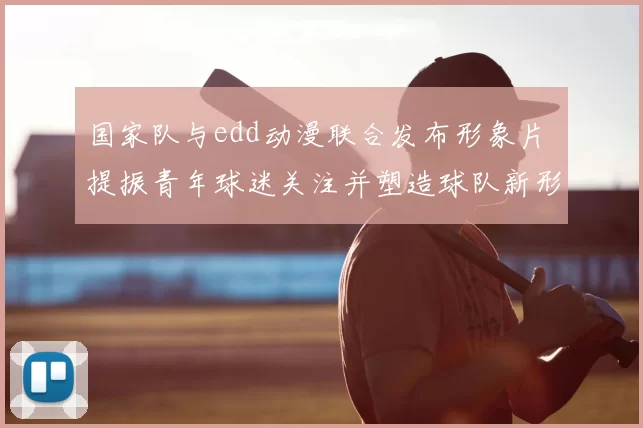 国家队与edd动漫联合发布形象片 提振青年球迷关注并塑造球队新形象