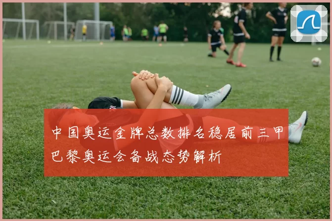 中国奥运金牌总数排名稳居前三甲巴黎奥运会备战态势解析