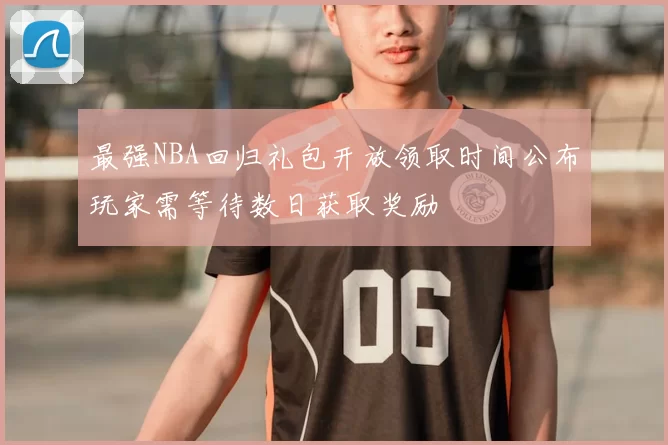 最强NBA回归礼包开放领取时间公布玩家需等待数日获取奖励