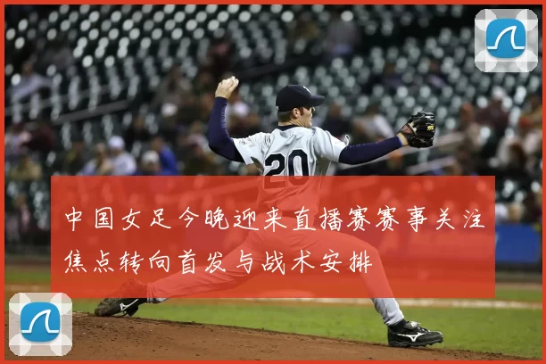 中国女足今晚迎来直播赛赛事关注焦点转向首发与战术安排