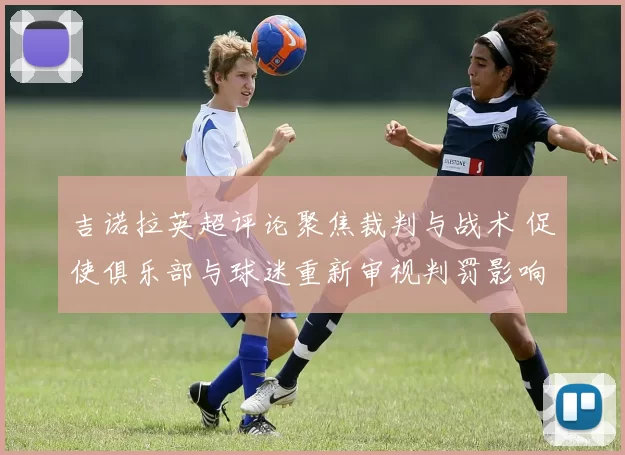 吉诺拉英超评论聚焦裁判与战术 促使俱乐部与球迷重新审视判罚影响