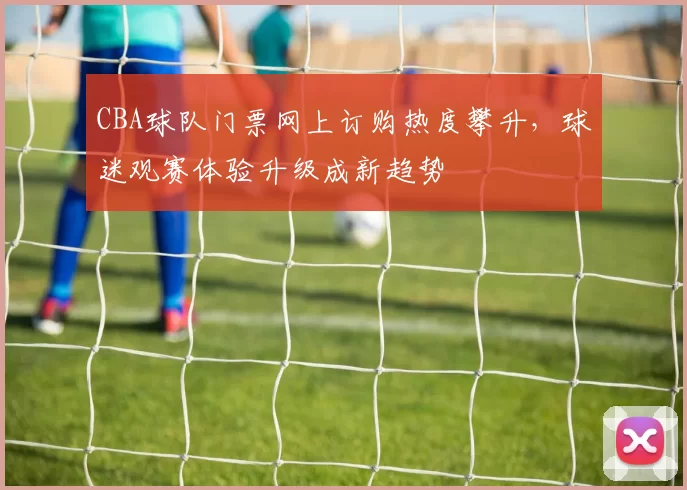 CBA球队门票网上订购热度攀升,球迷观赛体验升级成新趋势