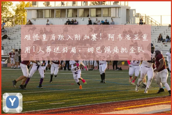 难怪皇马跌入附加赛!阿韦洛亚重用1人葬送好局,姆巴佩痛批全队