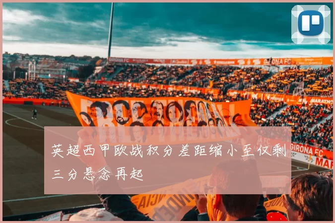 英超西甲欧战积分差距缩小至仅剩三分悬念再起