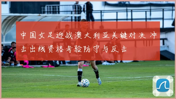中国女足迎战澳大利亚关键对决 冲击出线资格考验防守与反击